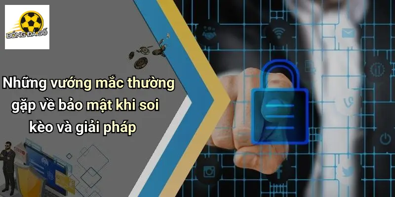 Những vướng mắc thường gặp về bảo mật khi soi kèo và giải pháp